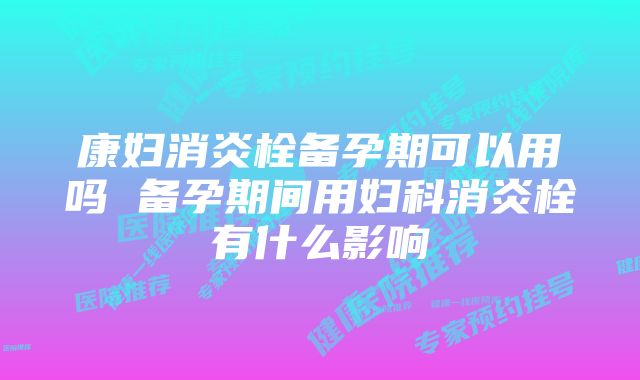 康妇消炎栓备孕期可以用吗 备孕期间用妇科消炎栓有什么影响