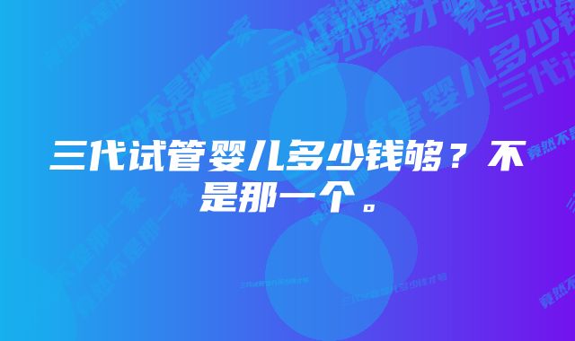 三代试管婴儿多少钱够？不是那一个。