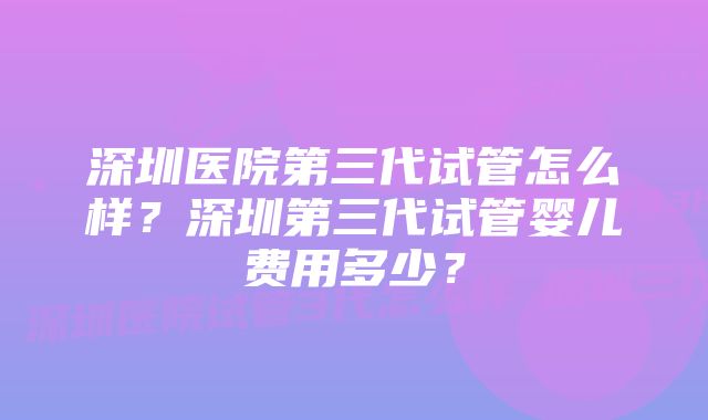 深圳医院第三代试管怎么样？深圳第三代试管婴儿费用多少？