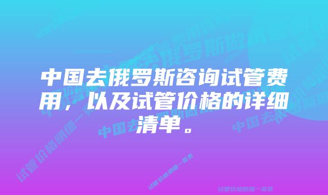 中国去俄罗斯咨询试管费用，以及试管价格的详细清单。