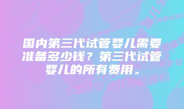 国内第三代试管婴儿需要准备多少钱？第三代试管婴儿的所有费用。