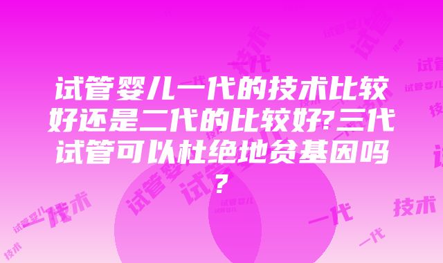 试管婴儿一代的技术比较好还是二代的比较好?三代试管可以杜绝地贫基因吗?