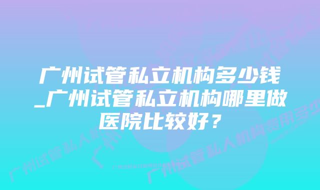 广州试管私立机构多少钱_广州试管私立机构哪里做医院比较好？