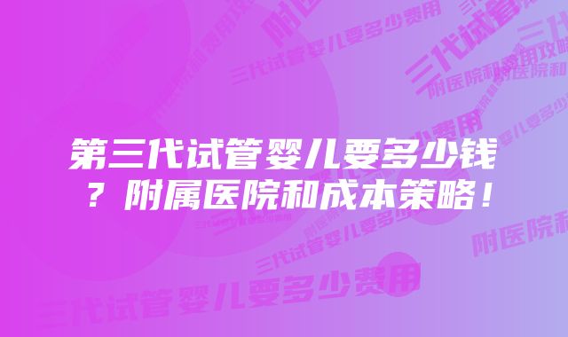 第三代试管婴儿要多少钱？附属医院和成本策略！