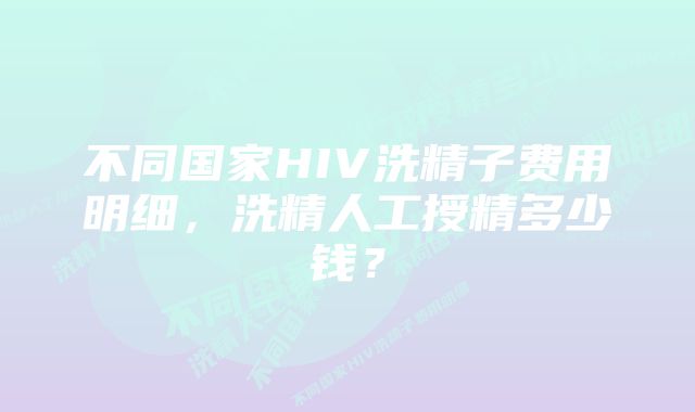 不同国家HIV洗精子费用明细，洗精人工授精多少钱？