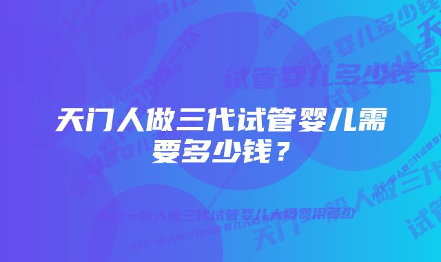 天门人做三代试管婴儿需要多少钱？