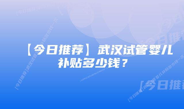 【今日推荐】武汉试管婴儿补贴多少钱？