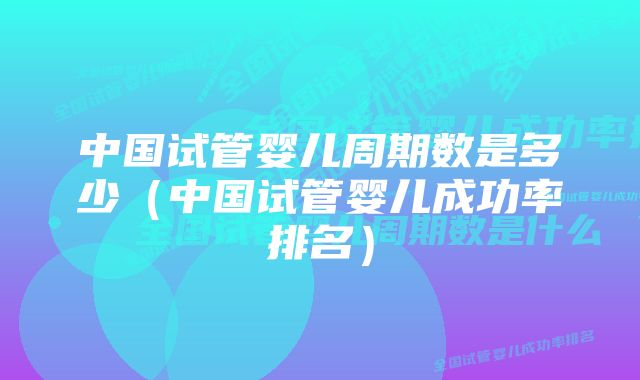 中国试管婴儿周期数是多少（中国试管婴儿成功率排名）