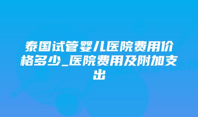 泰国试管婴儿医院费用价格多少_医院费用及附加支出