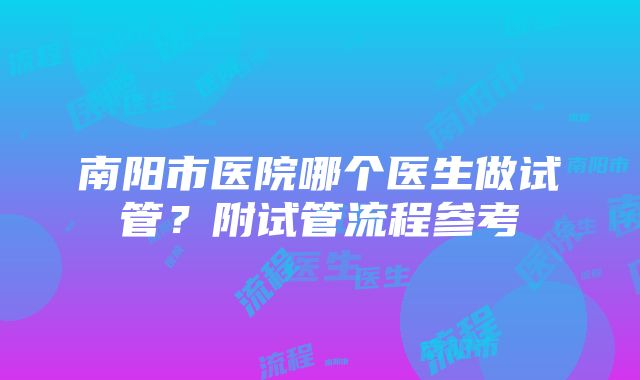 南阳市医院哪个医生做试管？附试管流程参考