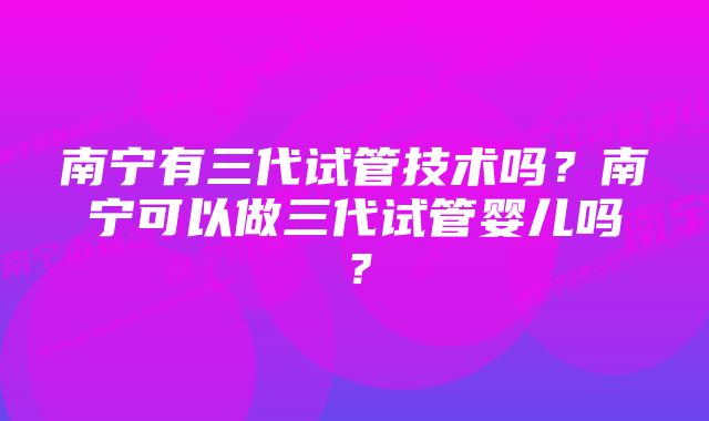 南宁有三代试管技术吗？南宁可以做三代试管婴儿吗？