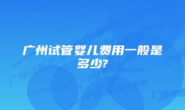 广州试管婴儿费用一般是多少?