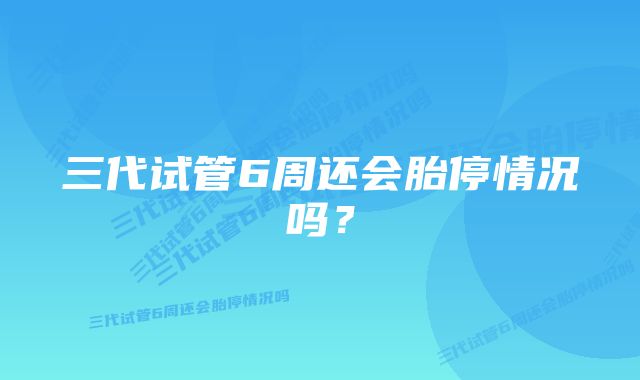 三代试管6周还会胎停情况吗？