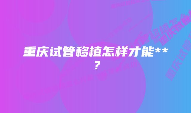 重庆试管移植怎样才能**？