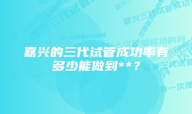 嘉兴的三代试管成功率有多少能做到**？