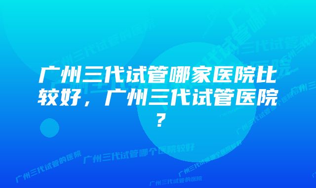 广州三代试管哪家医院比较好，广州三代试管医院？