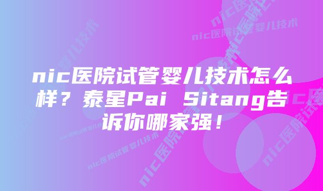 nic医院试管婴儿技术怎么样？泰星Pai Sitang告诉你哪家强！