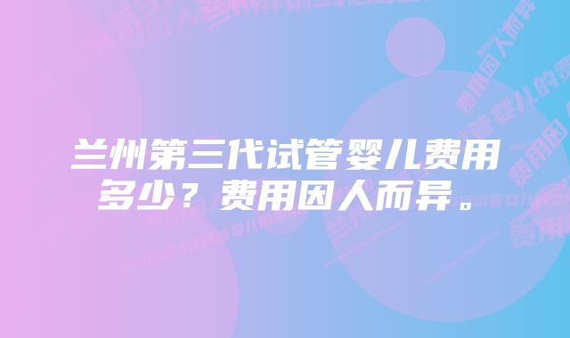 兰州第三代试管婴儿费用多少？费用因人而异。