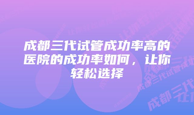 成都三代试管成功率高的医院的成功率如何，让你轻松选择