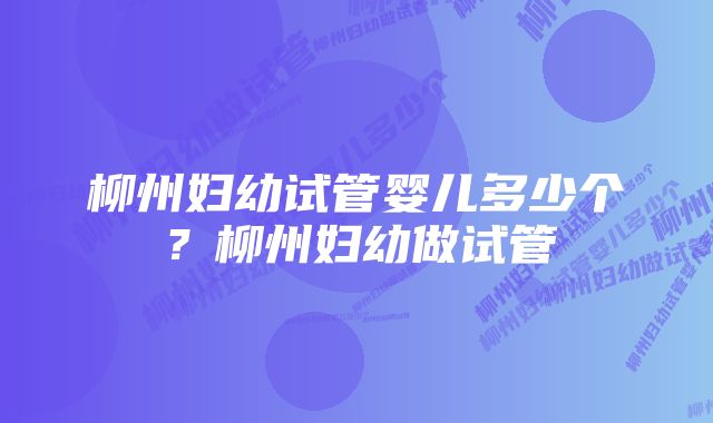 柳州妇幼试管婴儿多少个？柳州妇幼做试管