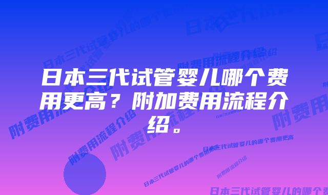 日本三代试管婴儿哪个费用更高？附加费用流程介绍。