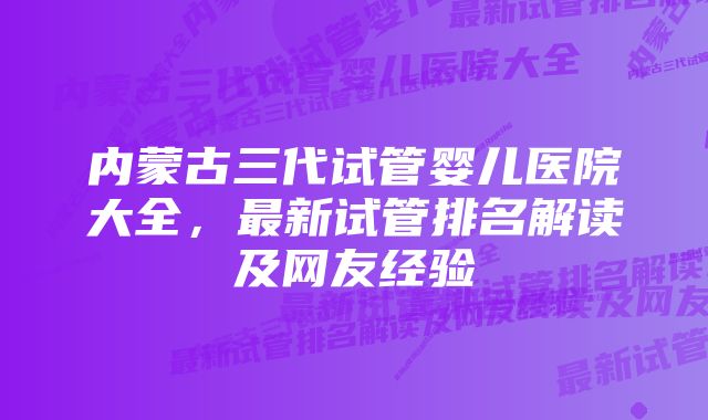 内蒙古三代试管婴儿医院大全，最新试管排名解读及网友经验