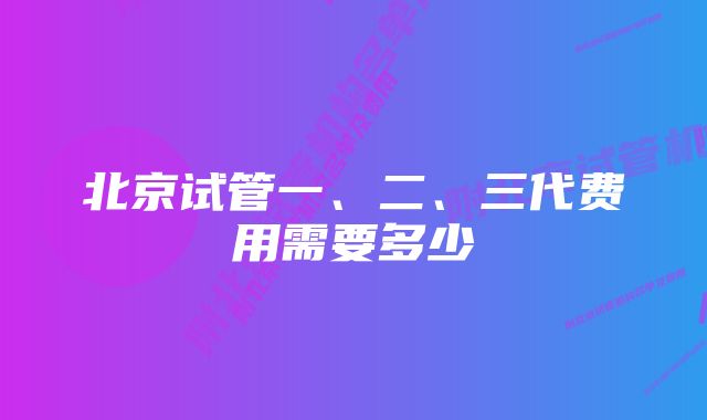 北京试管一、二、三代费用需要多少