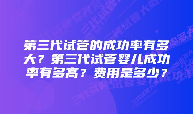 第三代试管的成功率有多大？第三代试管婴儿成功率有多高？费用是多少？