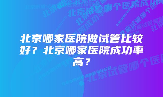 北京哪家医院做试管比较好？北京哪家医院成功率高？