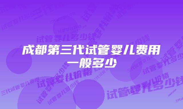 成都第三代试管婴儿费用一般多少