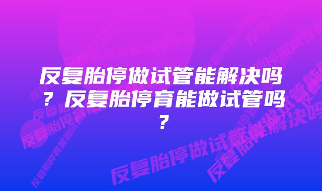 反复胎停做试管能解决吗？反复胎停育能做试管吗？