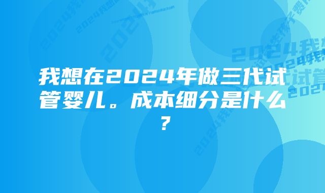 我想在2024年做三代试管婴儿。成本细分是什么？