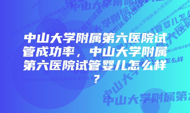 中山大学附属第六医院试管成功率，中山大学附属第六医院试管婴儿怎么样？