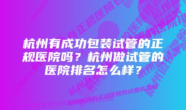 杭州有成功包装试管的正规医院吗？杭州做试管的医院排名怎么样？