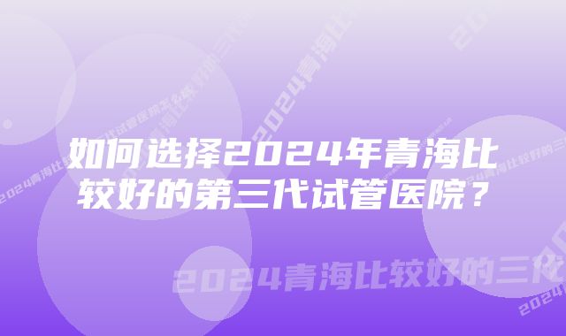 如何选择2024年青海比较好的第三代试管医院？