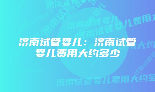 济南试管婴儿：济南试管婴儿费用大约多少