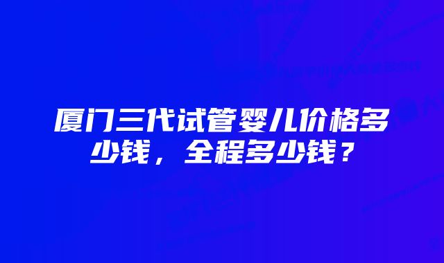 厦门三代试管婴儿价格多少钱，全程多少钱？