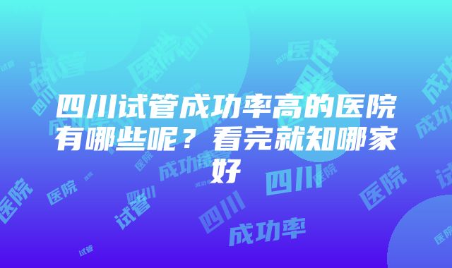 四川试管成功率高的医院有哪些呢？看完就知哪家好