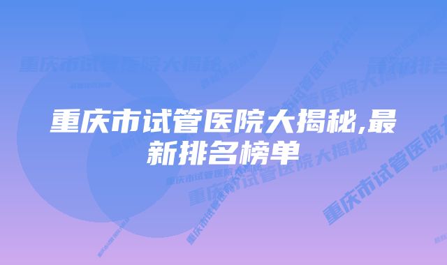 重庆市试管医院大揭秘,最新排名榜单