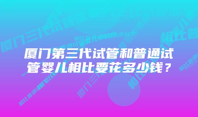 厦门第三代试管和普通试管婴儿相比要花多少钱？