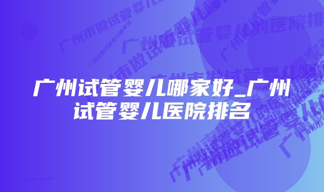 广州试管婴儿哪家好_广州试管婴儿医院排名