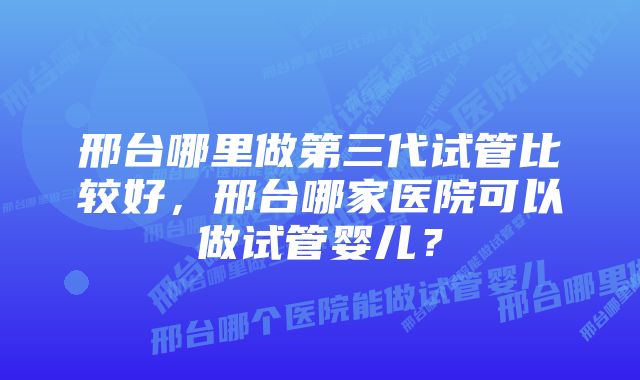 邢台哪里做第三代试管比较好，邢台哪家医院可以做试管婴儿？