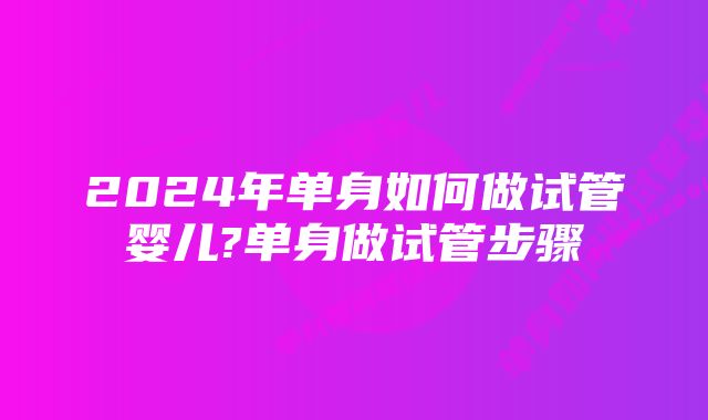 2024年单身如何做试管婴儿?单身做试管步骤