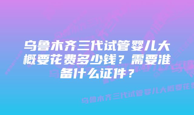 乌鲁木齐三代试管婴儿大概要花费多少钱？需要准备什么证件？