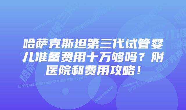 哈萨克斯坦第三代试管婴儿准备费用十万够吗？附医院和费用攻略！