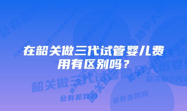 在韶关做三代试管婴儿费用有区别吗？