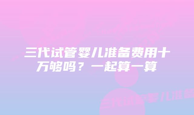 三代试管婴儿准备费用十万够吗？一起算一算