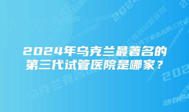 2024年乌克兰最著名的第三代试管医院是哪家？