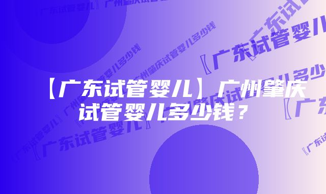 【广东试管婴儿】广州肇庆试管婴儿多少钱？