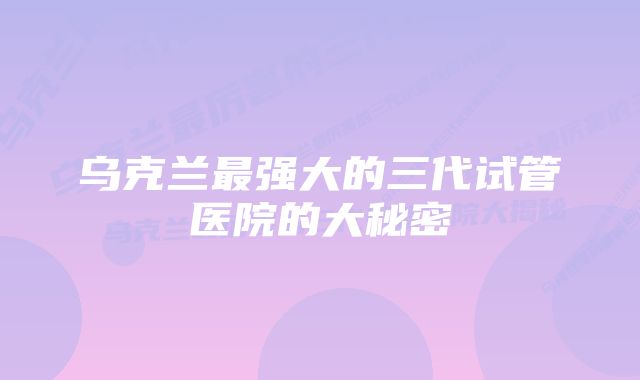 乌克兰最强大的三代试管医院的大秘密